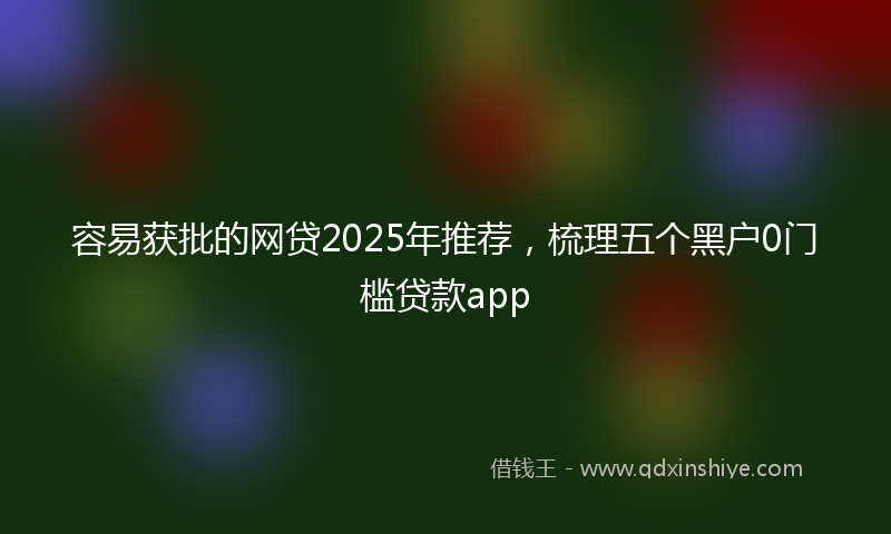 容易获批的网贷2025年推荐，梳理五个黑户0门槛贷款app