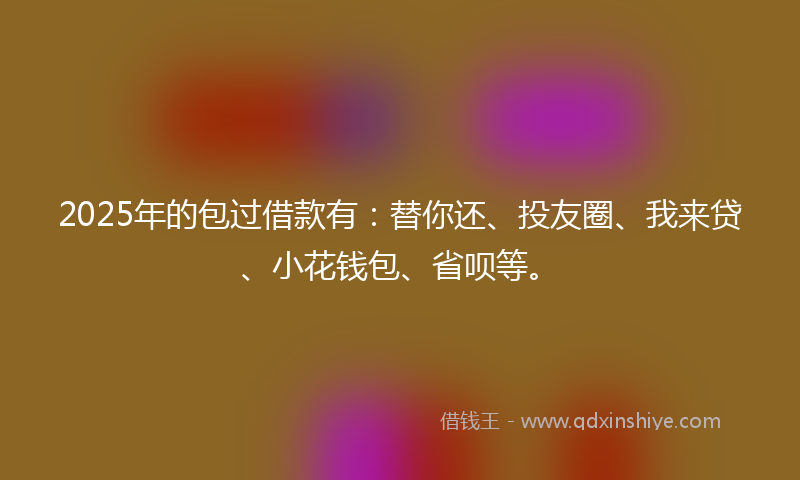 2025年的包过借款有：替你还、投友圈、我来贷、小花钱包、省呗等。