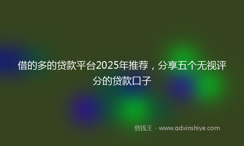 借的多的贷款平台2025年推荐，分享五个无视评分的贷款口子