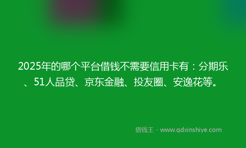 2025年的哪个平台借钱不需要信用卡有：分期乐、51人品贷、京东金融、投友圈、安逸花等。