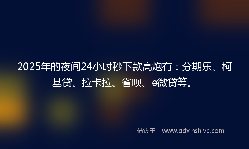 2025年的夜间24小时秒下款高炮有：分期乐、柯基贷、拉卡拉、省呗、e微贷等。