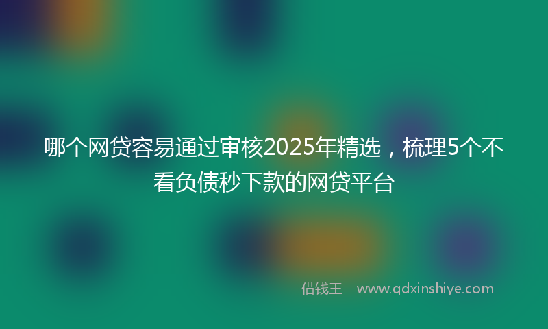 哪个网贷容易通过审核2025年精选，梳理5个不看负债秒下款的网贷平台