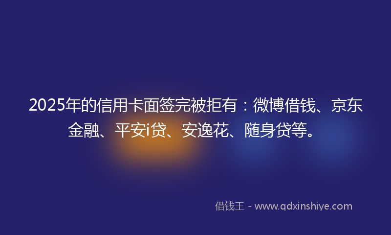 2025年的信用卡面签完被拒有：微博借钱、京东金融、平安i贷、安逸花、随身贷等。
