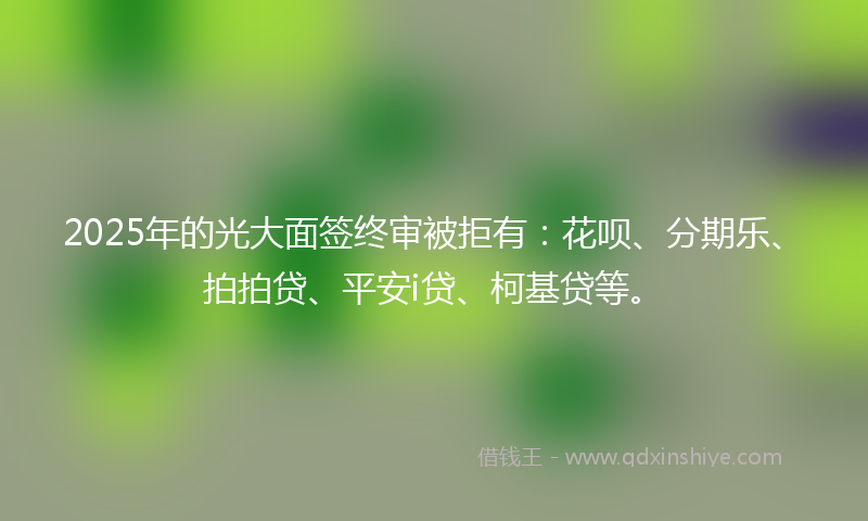 2025年的光大面签终审被拒有：花呗、分期乐、拍拍贷、平安i贷、柯基贷等。