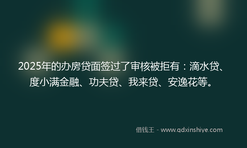 2025年的办房贷面签过了审核被拒有：滴水贷、度小满金融、功夫贷、我来贷、安逸花等。