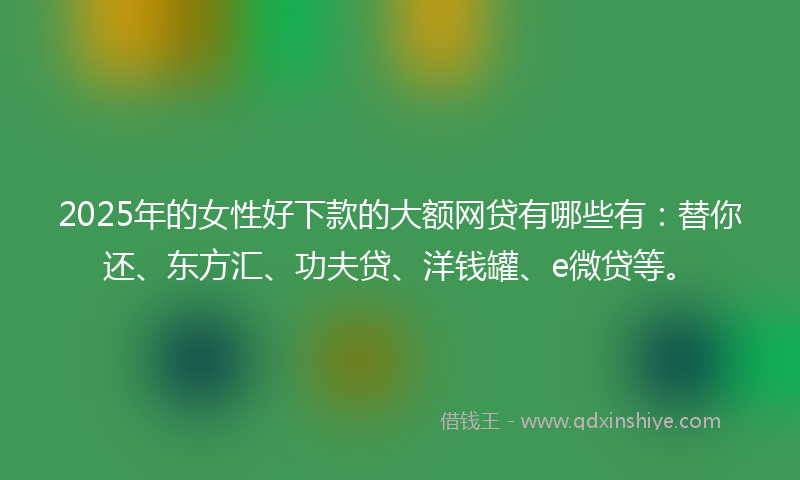 2025年的女性好下款的大额网贷有哪些有：替你还、东方汇、功夫贷、洋钱罐、e微贷等。
