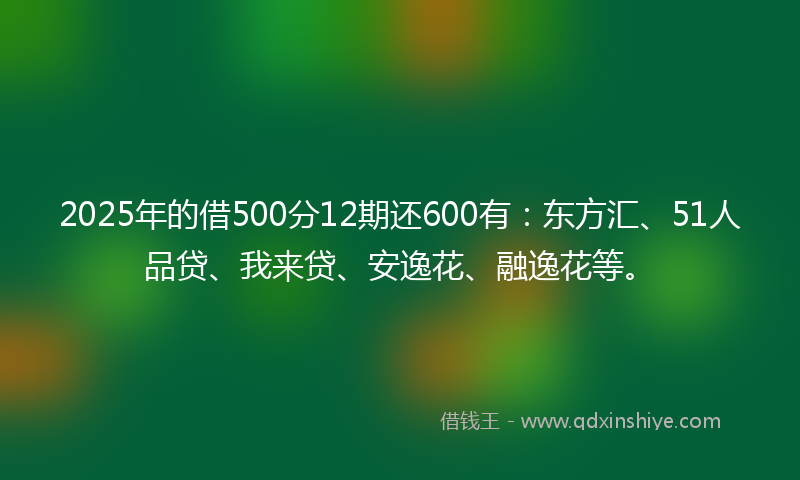 2025年的借500分12期还600有：东方汇、51人品贷、我来贷、安逸花、融逸花等。
