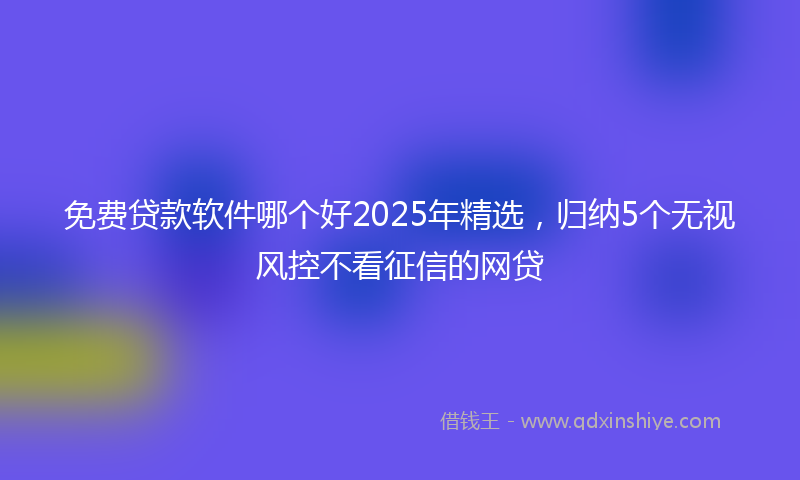 免费贷款软件哪个好2025年精选，归纳5个无视风控不看征信的网贷