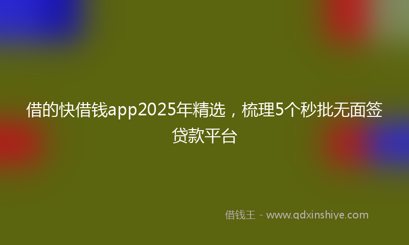 借的快借钱app2025年精选，梳理5个秒批无面签贷款平台