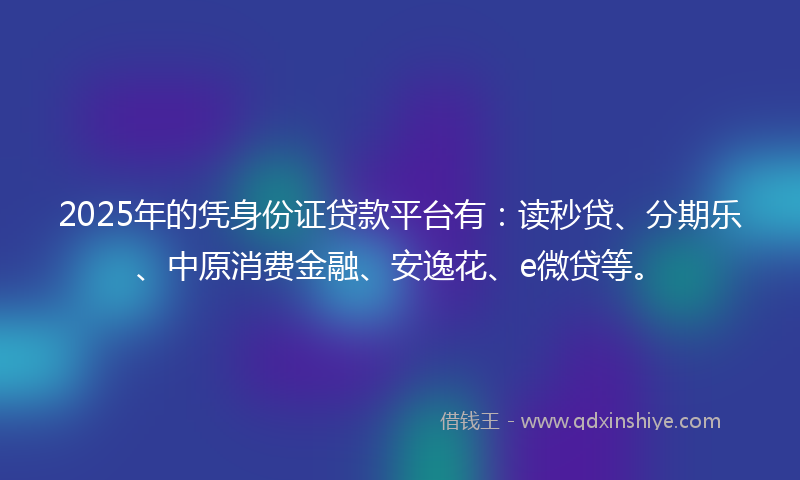 2025年的凭身份证贷款平台有：读秒贷、分期乐、中原消费金融、安逸花、e微贷等。