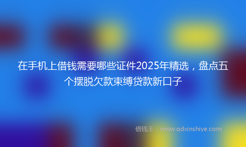 在手机上借钱需要哪些证件2025年精选，盘点五个摆脱欠款束缚贷款新口子