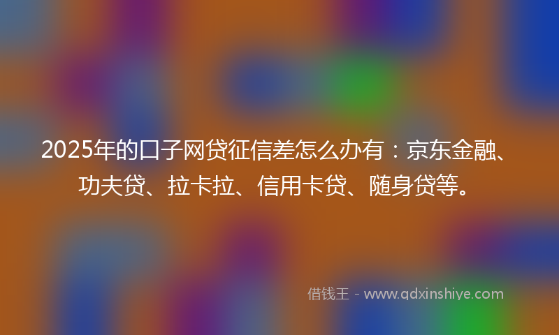 2025年的口子网贷征信差怎么办有：京东金融、功夫贷、拉卡拉、信用卡贷、随身贷等。