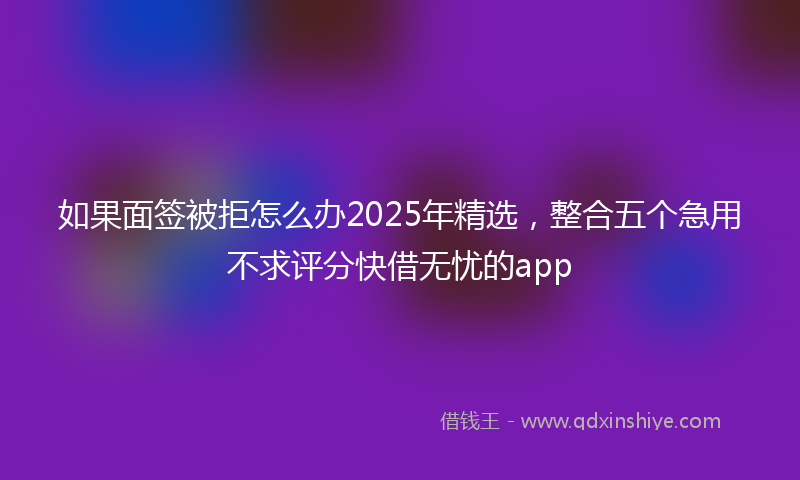 如果面签被拒怎么办2025年精选，整合五个急用不求评分快借无忧的app