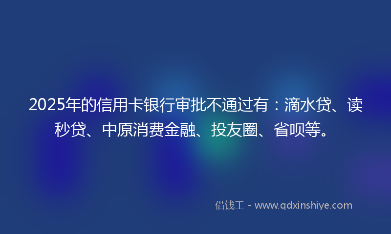 2025年的信用卡银行审批不通过有：滴水贷、读秒贷、中原消费金融、投友圈、省呗等。