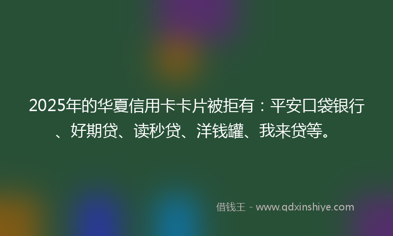 2025年的华夏信用卡卡片被拒有：平安口袋银行、好期贷、读秒贷、洋钱罐、我来贷等。