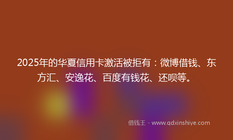 2025年的华夏信用卡激活被拒有：微博借钱、东方汇、安逸花、百度有钱花、还呗等。