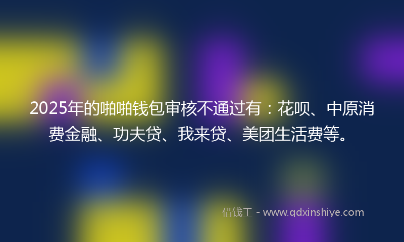 2025年的啪啪钱包审核不通过有：花呗、中原消费金融、功夫贷、我来贷、美团生活费等。
