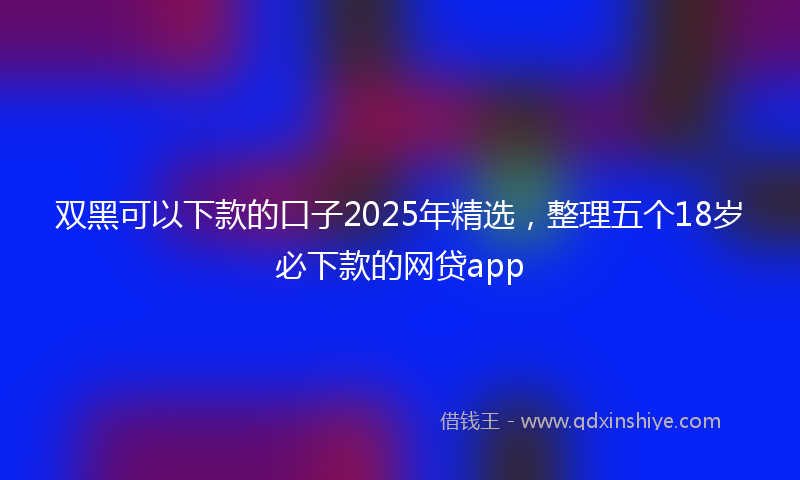 双黑可以下款的口子2025年精选，整理五个18岁必下款的网贷app