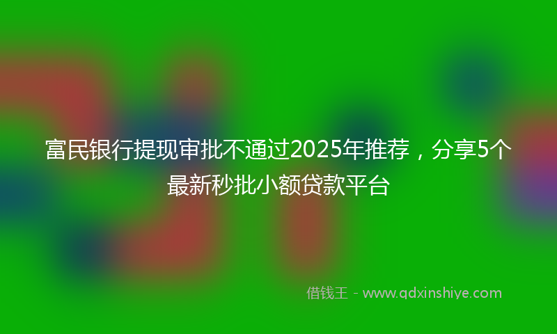 富民银行提现审批不通过2025年推荐，分享5个最新秒批小额贷款平台