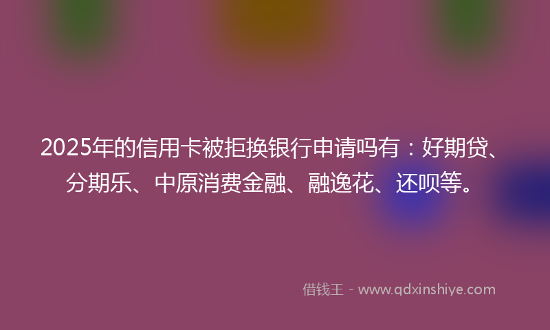 2025年的信用卡被拒换银行申请吗有：好期贷、分期乐、中原消费金融、融逸花、还呗等。