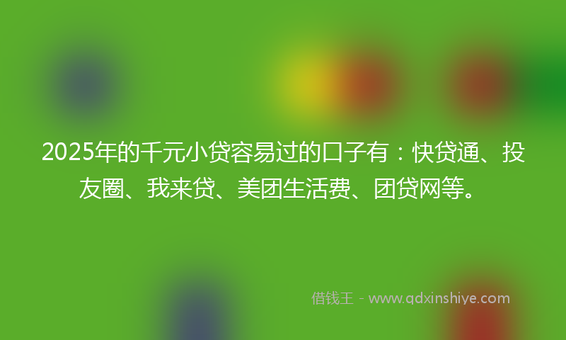 2025年的千元小贷容易过的口子有：快贷通、投友圈、我来贷、美团生活费、团贷网等。
