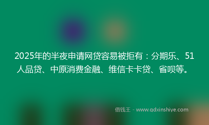 2025年的半夜申请网贷容易被拒有：分期乐、51人品贷、中原消费金融、维信卡卡贷、省呗等。