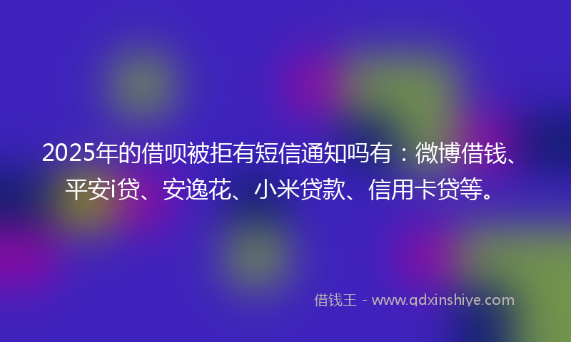 2025年的借呗被拒有短信通知吗有：微博借钱、平安i贷、安逸花、小米贷款、信用卡贷等。