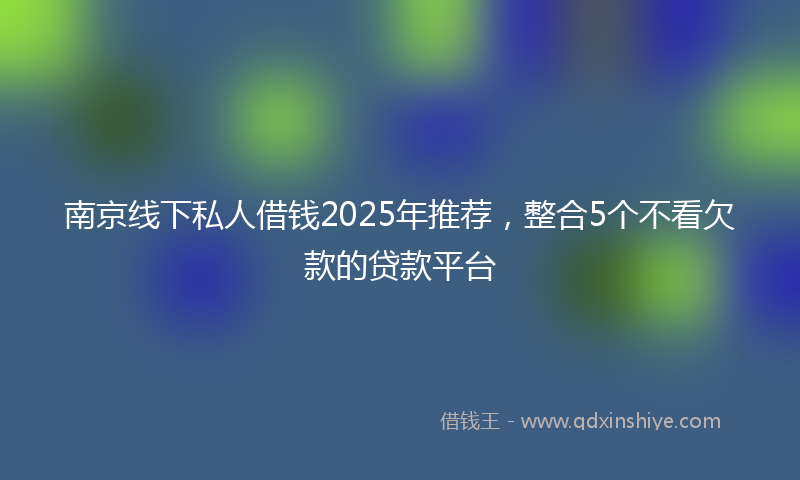 南京线下私人借钱2025年推荐，整合5个不看欠款的贷款平台