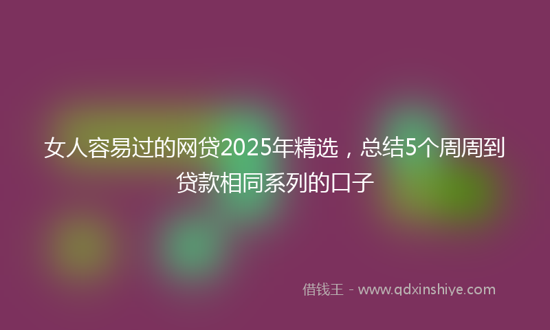 女人容易过的网贷2025年精选，总结5个周周到贷款相同系列的口子
