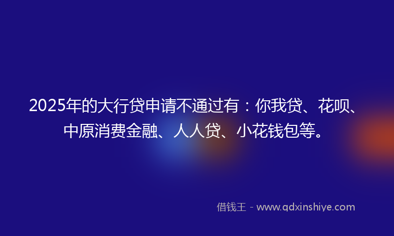 2025年的大行贷申请不通过有：你我贷、花呗、中原消费金融、人人贷、小花钱包等。