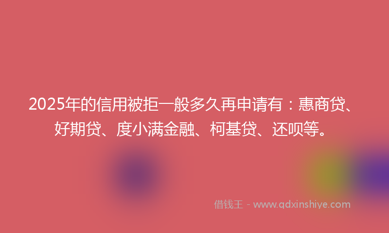 2025年的信用被拒一般多久再申请有：惠商贷、好期贷、度小满金融、柯基贷、还呗等。