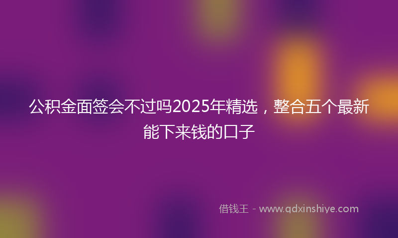 公积金面签会不过吗2025年精选，整合五个最新能下来钱的口子