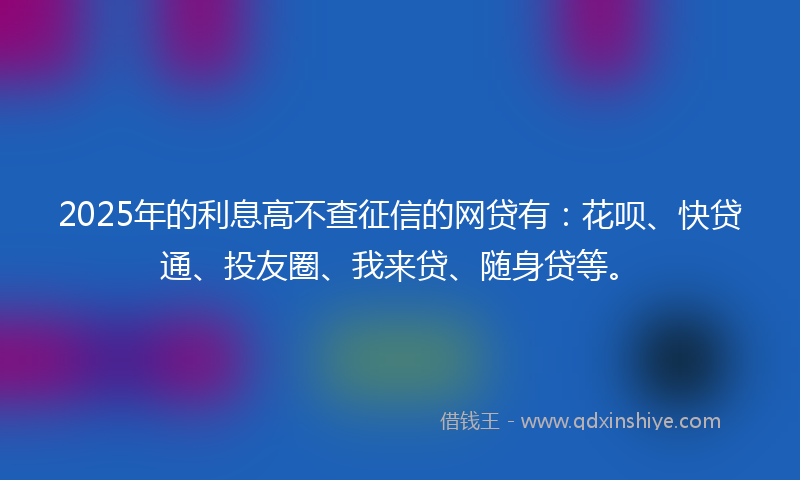 2025年的利息高不查征信的网贷有：花呗、快贷通、投友圈、我来贷、随身贷等。