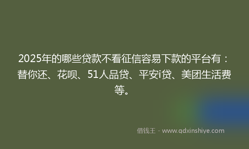 2025年的哪些贷款不看征信容易下款的平台有：替你还、花呗、51人品贷、平安i贷、美团生活费等。
