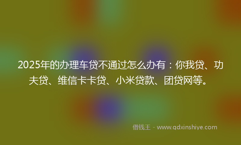 2025年的办理车贷不通过怎么办有：你我贷、功夫贷、维信卡卡贷、小米贷款、团贷网等。