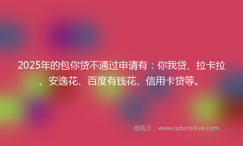 2025年的包你贷不通过申请有：你我贷、拉卡拉、安逸花、百度有钱花、信用卡贷等。