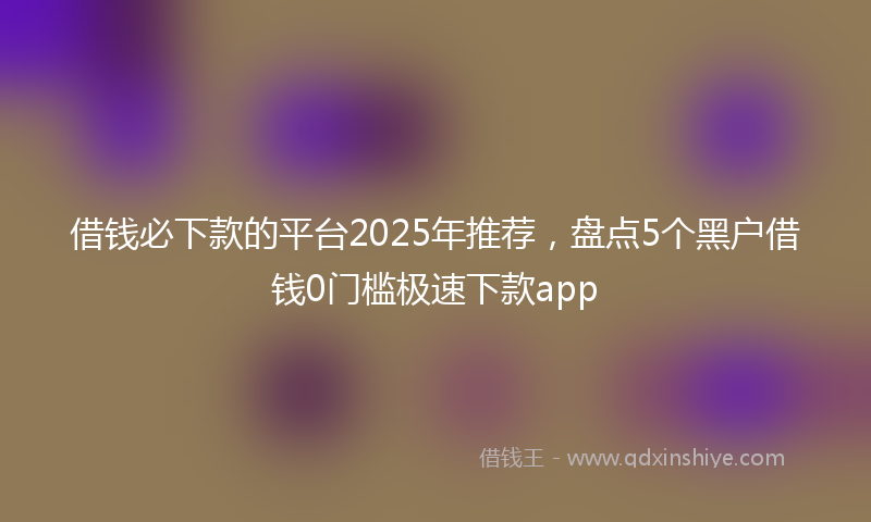 借钱必下款的平台2025年推荐，盘点5个黑户借钱0门槛极速下款app