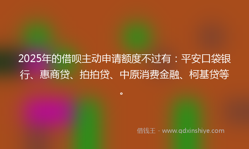 2025年的借呗主动申请额度不过有：平安口袋银行、惠商贷、拍拍贷、中原消费金融、柯基贷等。