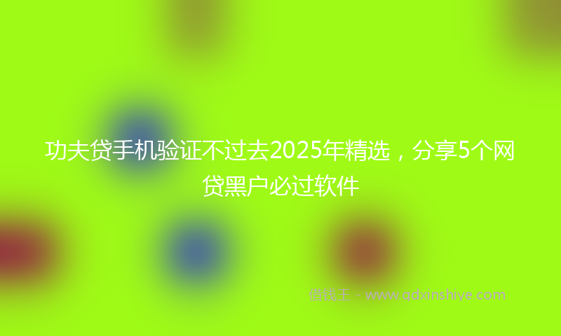 功夫贷手机验证不过去2025年精选，分享5个网贷黑户必过软件