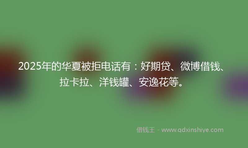 2025年的华夏被拒电话有：好期贷、微博借钱、拉卡拉、洋钱罐、安逸花等。