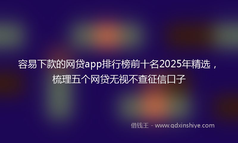 容易下款的网贷app排行榜前十名2025年精选，梳理五个网贷无视不查征信口子