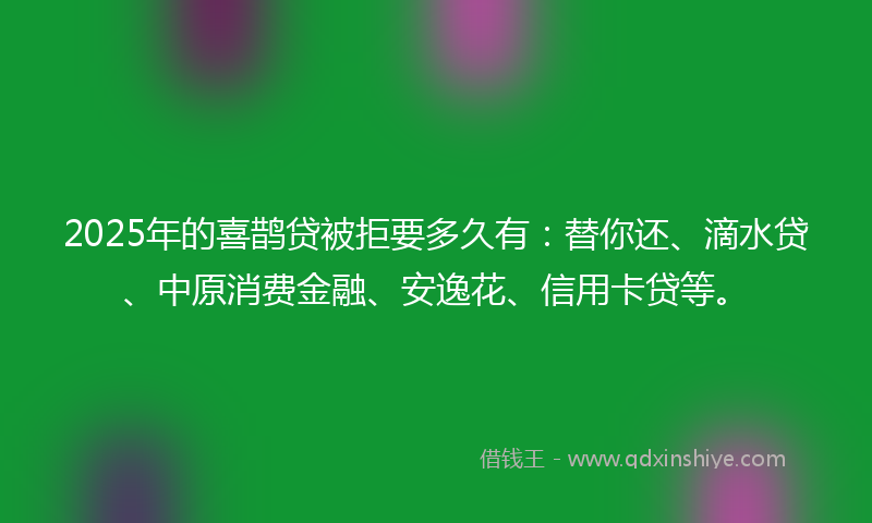2025年的喜鹊贷被拒要多久有：替你还、滴水贷、中原消费金融、安逸花、信用卡贷等。