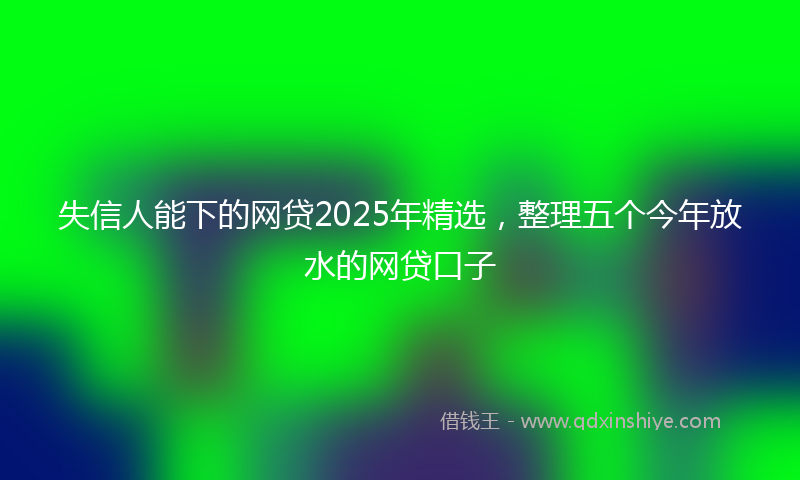 失信人能下的网贷2025年精选，整理五个今年放水的网贷口子