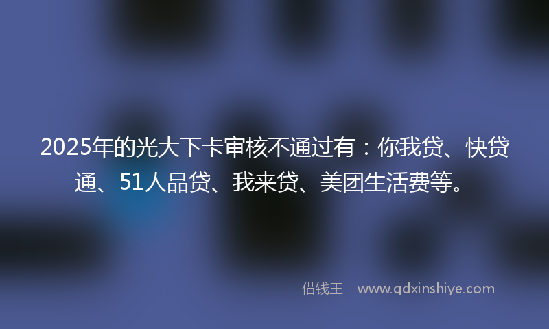 2025年的光大下卡审核不通过有：你我贷、快贷通、51人品贷、我来贷、美团生活费等。