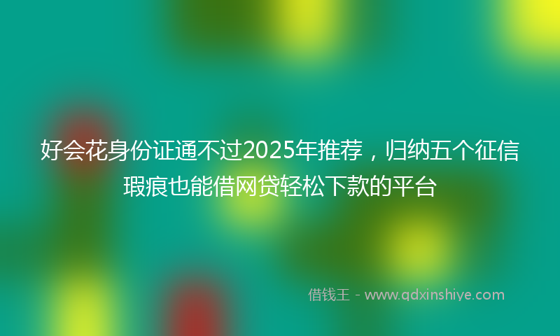 好会花身份证通不过2025年推荐，归纳五个征信瑕疵也能借网贷轻松下款的平台