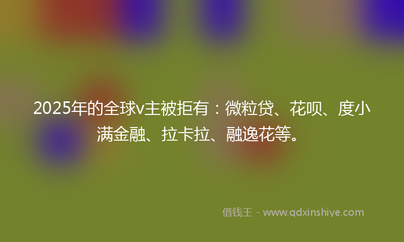 2025年的全球v主被拒有：微粒贷、花呗、度小满金融、拉卡拉、融逸花等。