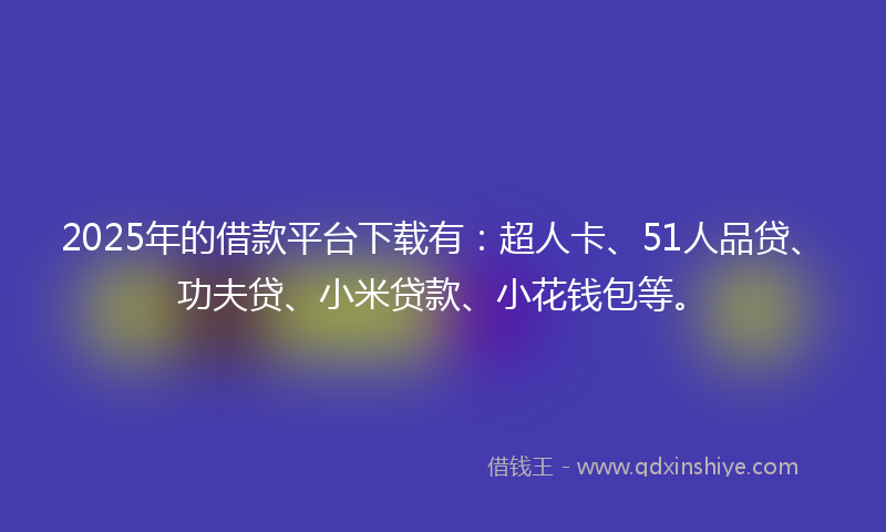 2025年的借款平台下载有：超人卡、51人品贷、功夫贷、小米贷款、小花钱包等。
