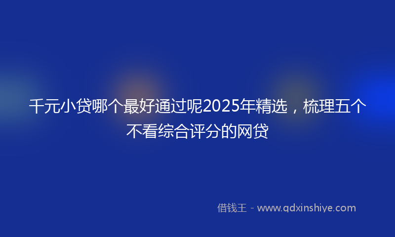千元小贷哪个最好通过呢2025年精选，梳理五个不看综合评分的网贷