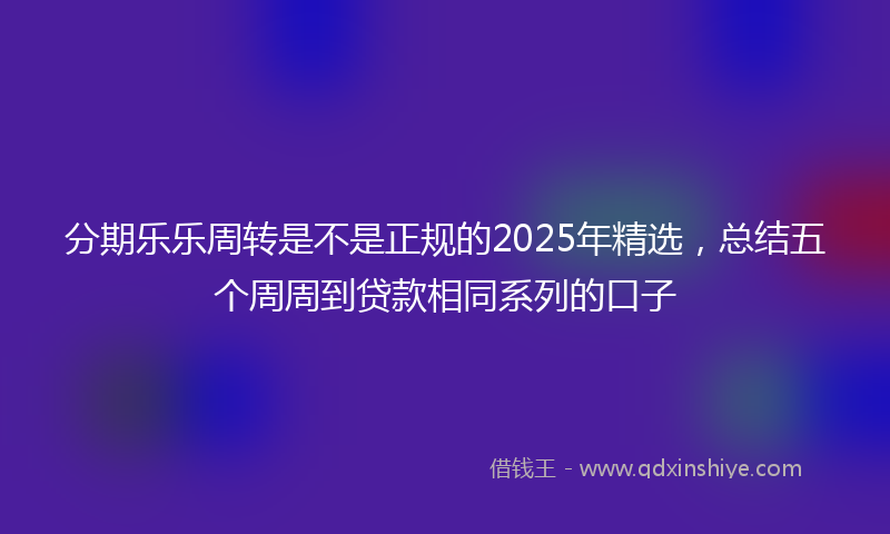 分期乐乐周转是不是正规的2025年精选，总结五个周周到贷款相同系列的口子