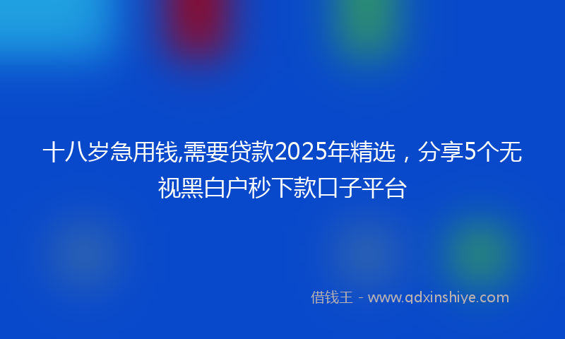 十八岁急用钱,需要贷款2025年精选，分享5个无视黑白户秒下款口子平台